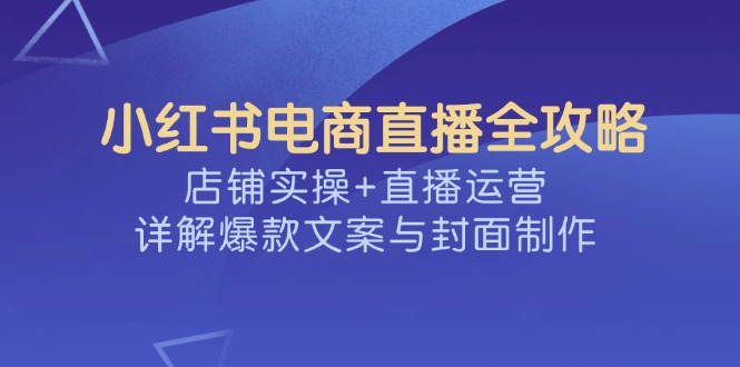 （14410期）小红书电商直播全攻略，店铺实操+直播运营，详解爆款文案与封面制作-青崖网创科技